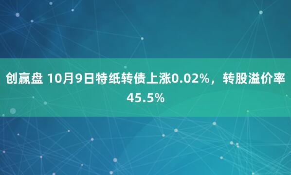 创赢盘 10月9日特纸转债上涨0.02%，转股溢价率45.5%