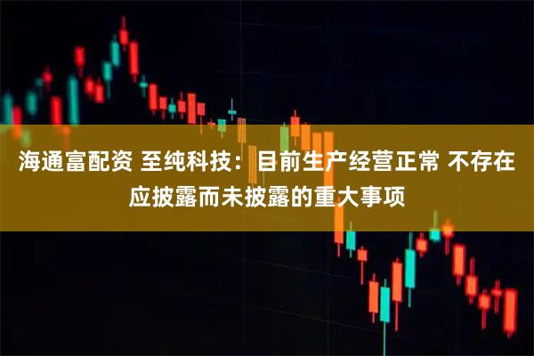 海通富配资 至纯科技：目前生产经营正常 不存在应披露而未披露的重大事项