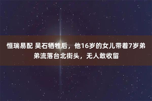 恒瑞易配 吴石牺牲后，他16岁的女儿带着7岁弟弟流落台北街头，无人敢收留