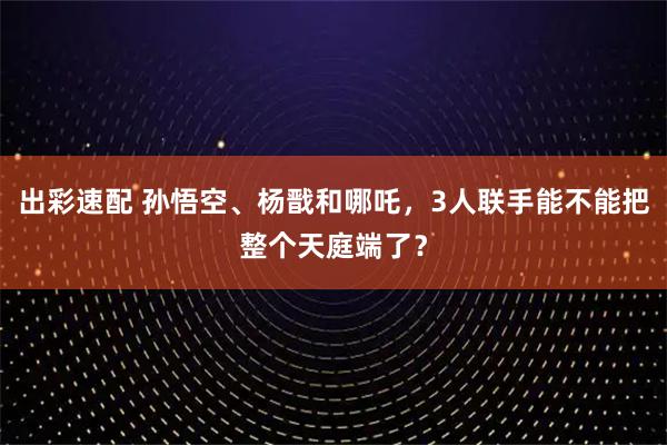 出彩速配 孙悟空、杨戬和哪吒，3人联手能不能把整个天庭端了？