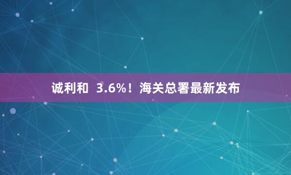 诚利和  3.6%！海关总署最新发布