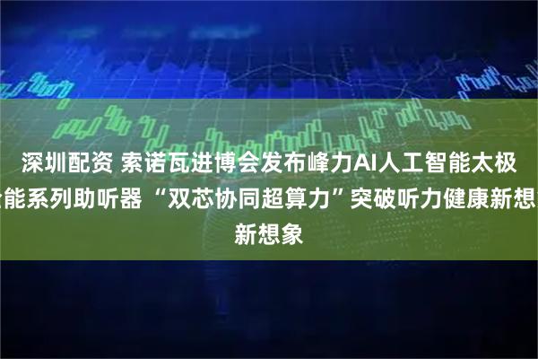 深圳配资 索诺瓦进博会发布峰力AI人工智能太极全能系列助听器 “双芯协同超算力”突破听力健康新想象