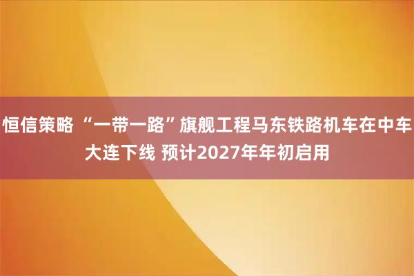 恒信策略 “一带一路”旗舰工程马东铁路机车在中车大连下线 预计2027年年初启用