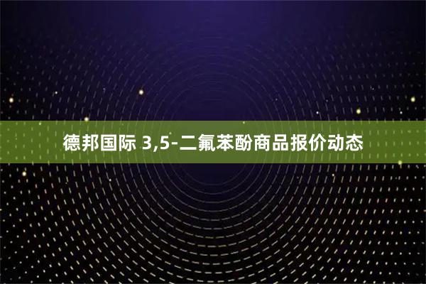 德邦国际 3,5-二氟苯酚商品报价动态