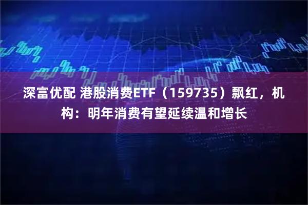 深富优配 港股消费ETF（159735）飘红，机构：明年消费有望延续温和增长