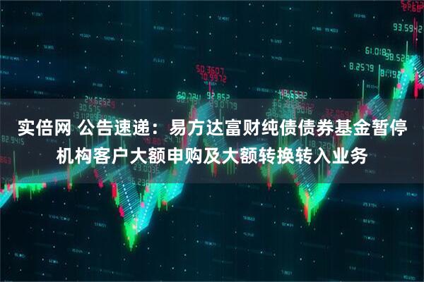 实倍网 公告速递：易方达富财纯债债券基金暂停机构客户大额申购及大额转换转入业务
