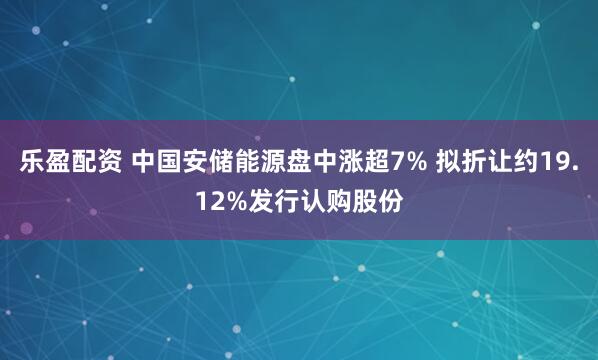 乐盈配资 中国安储能源盘中涨超7% 拟折让约19.12%发行认购股份