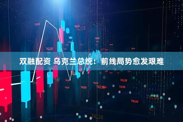 双融配资 乌克兰总统：前线局势愈发艰难