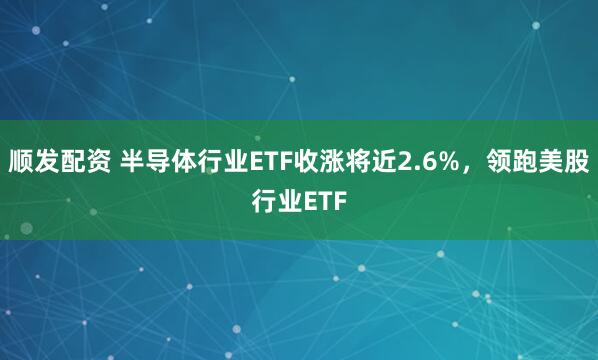顺发配资 半导体行业ETF收涨将近2.6%，领跑美股行业ETF