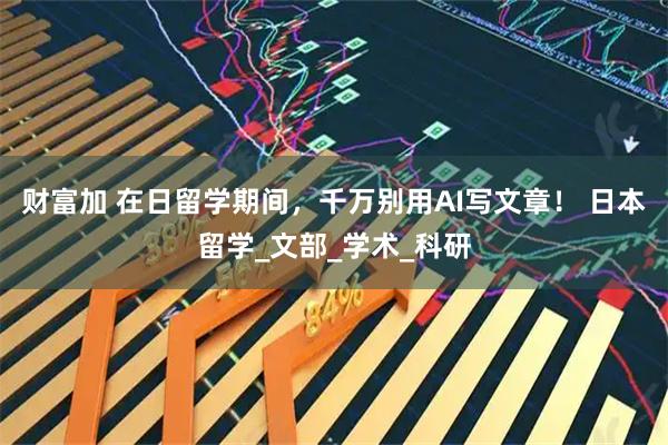 财富加 在日留学期间，千万别用AI写文章！ 日本留学_文部_学术_科研