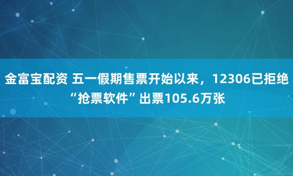 金富宝配资 五一假期售票开始以来，12306已拒绝“抢票软件”出票105.6万张