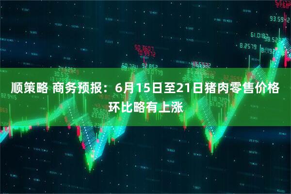 顺策略 商务预报：6月15日至21日猪肉零售价格环比略有上涨